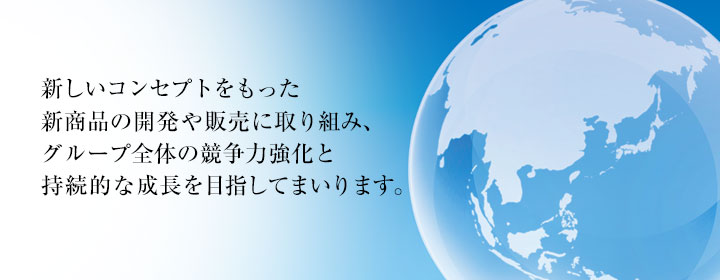 新しいコンセプトをもった新商品の開発や販売に取り組み、グループ全体の競争力強化と持続的な成長を目指してまいります。